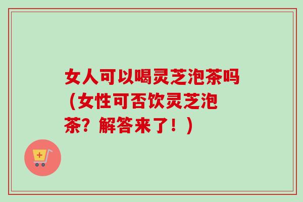 女人可以喝灵芝泡茶吗 (女性可否饮灵芝泡茶?解答来了!)-第1张图片-卓越灵芝孢子粉 女人可以喝灵芝泡茶吗 (女性可否饮灵芝泡茶?解答来了!)-第1张图片-卓越灵芝孢子粉