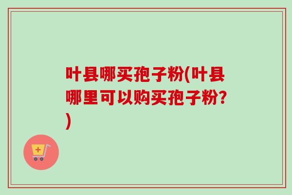 叶县哪买孢子粉(叶县哪里可以购买孢子粉？)-第1张图片-卓越灵芝孢子粉
