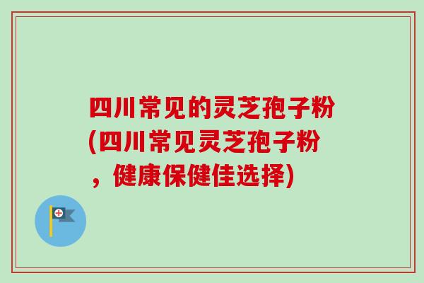 四川常见的灵芝孢子粉(四川常见灵芝孢子粉,健康保健佳选择)-第1张图片-卓越灵芝孢子粉 四川常见的灵芝孢子粉(四川常见灵芝孢子粉,健康保健佳选择)-第1张图片-卓越灵芝孢子粉