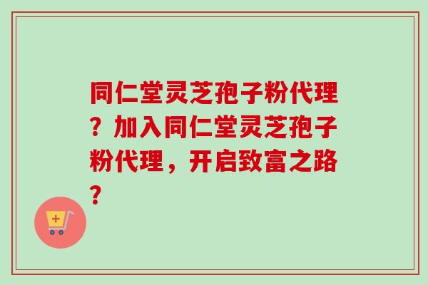 同仁堂灵芝孢子粉代理?加入同仁堂灵芝孢子粉代理,开启致富之路?-第1张图片-卓越灵芝孢子粉 同仁堂灵芝孢子粉代理?加入同仁堂灵芝孢子粉代理,开启致富之路?-第1张图片-卓越灵芝孢子粉