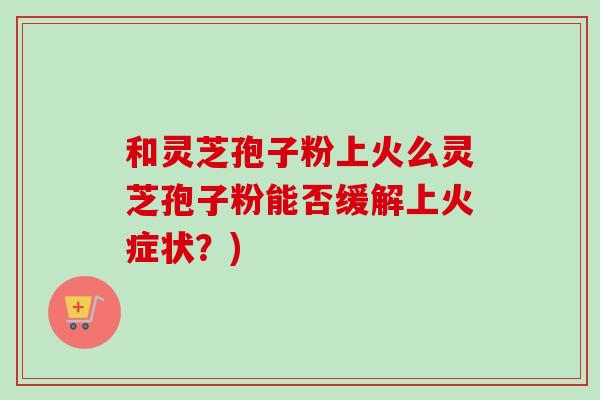 和灵芝孢子粉上火么灵芝孢子粉能否缓解上火症状？)-第1张图片-卓越灵芝孢子粉