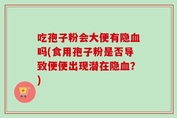 吃孢子粉会大便有隐血吗(食用孢子粉是否导致便便出现潜在隐血？)-第1张图片-卓越灵芝孢子粉