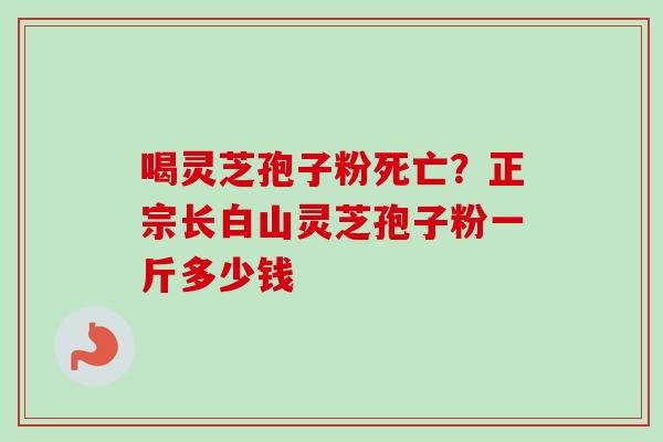 喝灵芝孢子粉死亡？正宗长白山灵芝孢子粉一斤多少钱-第1张图片-卓越灵芝孢子粉