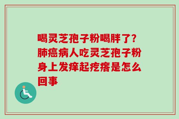 喝灵芝孢子粉喝胖了？肺癌病人吃灵芝孢子粉身上发痒起疙瘩是怎么回事-第1张图片-卓越灵芝孢子粉