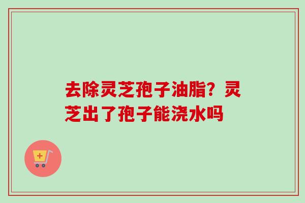 去除灵芝孢子油脂?灵芝出了孢子能浇水吗-第1张图片-卓越灵芝孢子粉 去除灵芝孢子油脂?灵芝出了孢子能浇水吗-第1张图片-卓越灵芝孢子粉