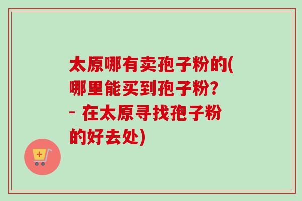 太原哪有卖孢子粉的(哪里能买到孢子粉？ - 在太原寻找孢子粉的好去处)-第1张图片-卓越灵芝孢子粉