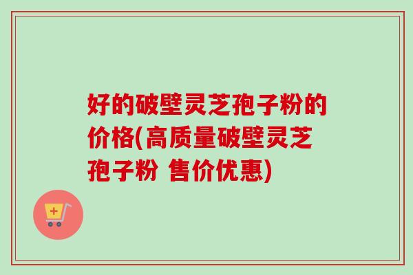 好的破壁灵芝孢子粉的价格(高质量破壁灵芝孢子粉 售价优惠)-第1张图片-卓越灵芝孢子粉