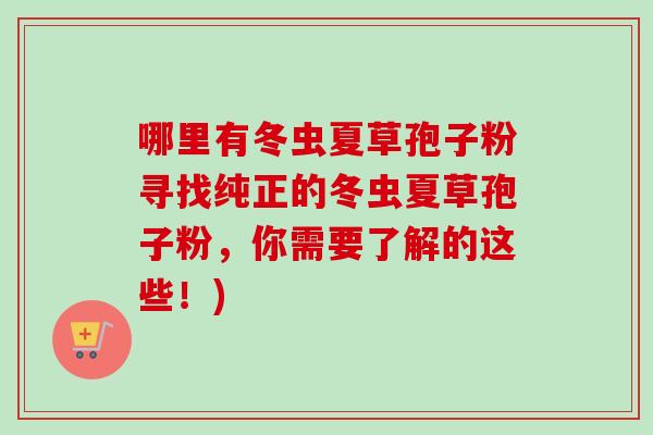 哪里有冬虫夏草孢子粉寻找纯正的冬虫夏草孢子粉,你需要了解的这些!)-第1张图片-卓越灵芝孢子粉 哪里有冬虫夏草孢子粉寻找纯正的冬虫夏草孢子粉,你需要了解的这些!)-第1张图片-卓越灵芝孢子粉