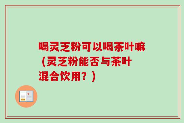 喝灵芝粉可以喝茶叶嘛 (灵芝粉能否与茶叶混合饮用?)-第1张图片-卓越灵芝孢子粉 喝灵芝粉可以喝茶叶嘛 (灵芝粉能否与茶叶混合饮用?)-第1张图片-卓越灵芝孢子粉