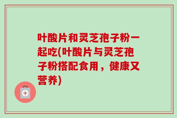 叶酸片和灵芝孢子粉一起吃(叶酸片与灵芝孢子粉搭配食用，健康又营养)-第1张图片-卓越灵芝孢子粉