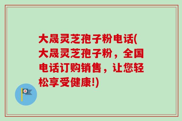 大晟灵芝孢子粉电话(大晟灵芝孢子粉，全国电话订购销售，让您轻松享受健康!)-第1张图片-卓越灵芝孢子粉