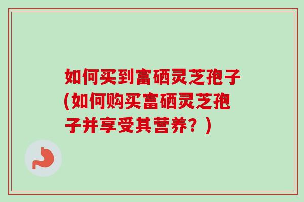 如何买到富硒灵芝孢子(如何购买富硒灵芝孢子并享受其营养?)-第1张图片-卓越灵芝孢子粉 如何买到富硒灵芝孢子(如何购买富硒灵芝孢子并享受其营养?)-第1张图片-卓越灵芝孢子粉