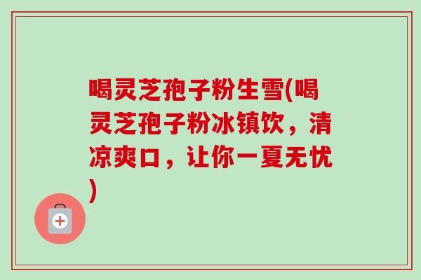 喝灵芝孢子粉生雪(喝灵芝孢子粉冰镇饮，清凉爽口，让你一夏无忧)-第1张图片-卓越灵芝孢子粉