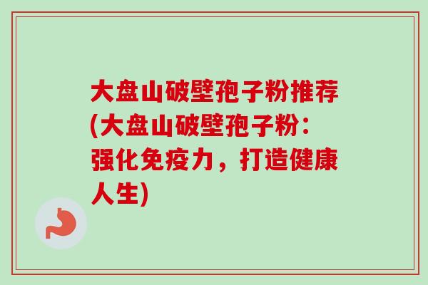 大盘山破壁孢子粉推荐(大盘山破壁孢子粉:强化免疫力,打造健康人生)-第1张图片-卓越灵芝孢子粉 大盘山破壁孢子粉推荐(大盘山破壁孢子粉:强化免疫力,打造健康人生)-第1张图片-卓越灵芝孢子粉