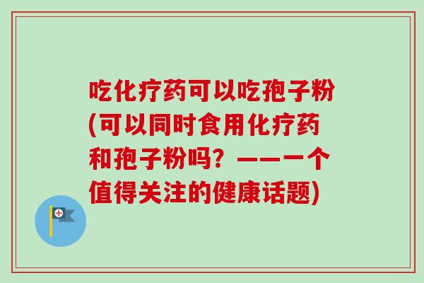 吃化疗药可以吃孢子粉(可以同时食用化疗药和孢子粉吗?——一个值得关注的健康话题)-第1张图片-卓越灵芝孢子粉 吃化疗药可以吃孢子粉(可以同时食用化疗药和孢子粉吗?——一个值得关注的健康话题)-第1张图片-卓越灵芝孢子粉