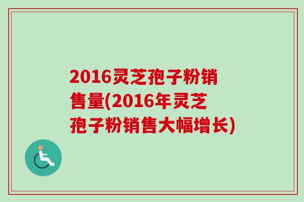 2016灵芝孢子粉销售量(2016年灵芝孢子粉销售大幅增长)-第1张图片-卓越灵芝孢子粉 2016灵芝孢子粉销售量(2016年灵芝孢子粉销售大幅增长)-第1张图片-卓越灵芝孢子粉