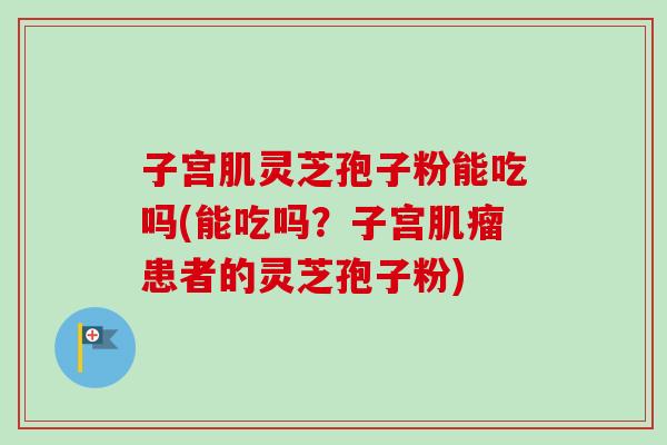 子宫肌灵芝孢子粉能吃吗(能吃吗？子宫肌瘤患者的灵芝孢子粉)-第1张图片-卓越灵芝孢子粉