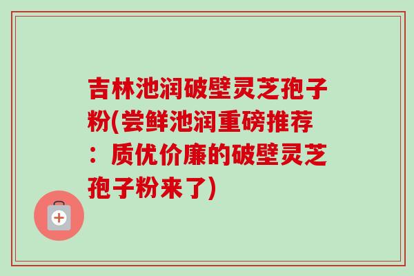 吉林池润破壁灵芝孢子粉(尝鲜池润重磅推荐：质优价廉的破壁灵芝孢子粉来了)-第1张图片-卓越灵芝孢子粉