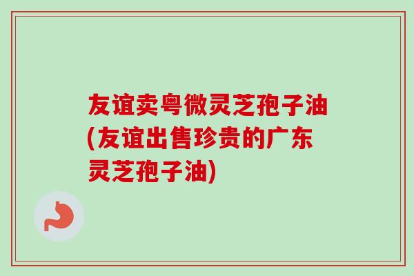 友谊卖粤微灵芝孢子油(友谊出售珍贵的广东灵芝孢子油)-第1张图片-卓越灵芝孢子粉