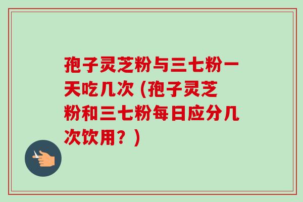 孢子灵芝粉与三七粉一天吃几次 (孢子灵芝粉和三七粉每日应分几次饮用?)-第1张图片-卓越灵芝孢子粉 孢子灵芝粉与三七粉一天吃几次 (孢子灵芝粉和三七粉每日应分几次饮用?)-第1张图片-卓越灵芝孢子粉