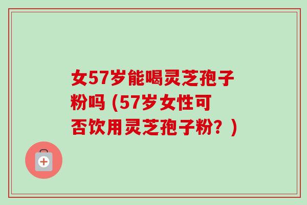 女57岁能喝灵芝孢子粉吗 (57岁女性可否饮用灵芝孢子粉？)-第1张图片-卓越灵芝孢子粉