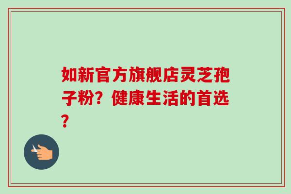 如新官方旗舰店灵芝孢子粉?健康生活的首选?-第1张图片-卓越灵芝孢子粉 如新官方旗舰店灵芝孢子粉?健康生活的首选?-第1张图片-卓越灵芝孢子粉