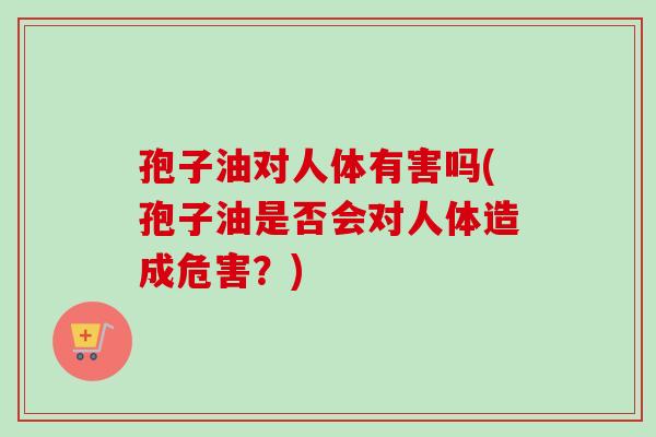 孢子油对人体有害吗(孢子油是否会对人体造成危害?)-第1张图片-卓越灵芝孢子粉 孢子油对人体有害吗(孢子油是否会对人体造成危害?)-第1张图片-卓越灵芝孢子粉