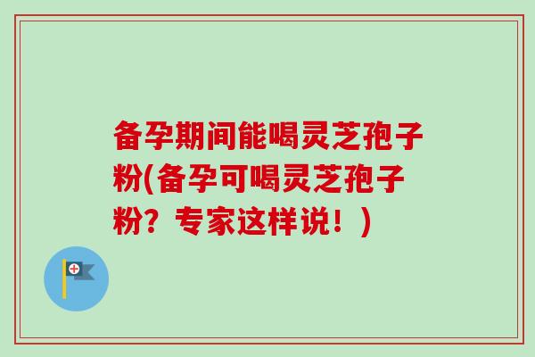备孕期间能喝灵芝孢子粉(备孕可喝灵芝孢子粉?专家这样说!)-第1张图片-卓越灵芝孢子粉 备孕期间能喝灵芝孢子粉(备孕可喝灵芝孢子粉?专家这样说!)-第1张图片-卓越灵芝孢子粉
