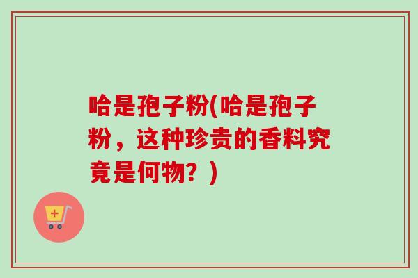 哈是孢子粉(哈是孢子粉,这种珍贵的香料究竟是何物?)-第1张图片-卓越灵芝孢子粉 哈是孢子粉(哈是孢子粉,这种珍贵的香料究竟是何物?)-第1张图片-卓越灵芝孢子粉