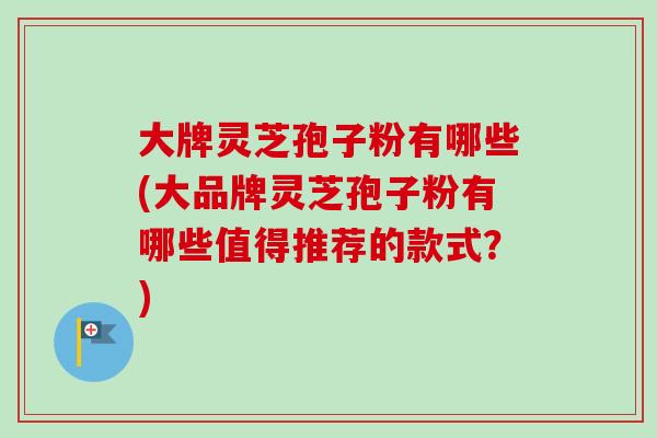 大牌灵芝孢子粉有哪些(大品牌灵芝孢子粉有哪些值得推荐的款式?)-第1张图片-卓越灵芝孢子粉 大牌灵芝孢子粉有哪些(大品牌灵芝孢子粉有哪些值得推荐的款式?)-第1张图片-卓越灵芝孢子粉