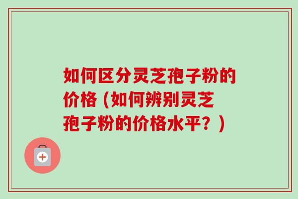 如何区分灵芝孢子粉的价格 (如何辨别灵芝孢子粉的价格水平?)-第1张图片-卓越灵芝孢子粉 如何区分灵芝孢子粉的价格 (如何辨别灵芝孢子粉的价格水平?)-第1张图片-卓越灵芝孢子粉