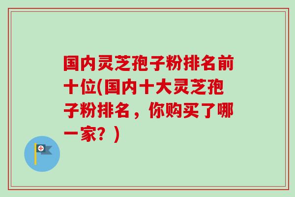国内灵芝孢子粉排名前十位(国内十大灵芝孢子粉排名，你购买了哪一家？)-第1张图片-卓越灵芝孢子粉