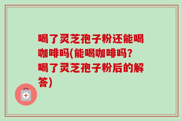 喝了灵芝孢子粉还能喝咖啡吗(能喝咖啡吗?喝了灵芝孢子粉后的解答)-第1张图片-卓越灵芝孢子粉 喝了灵芝孢子粉还能喝咖啡吗(能喝咖啡吗?喝了灵芝孢子粉后的解答)-第1张图片-卓越灵芝孢子粉