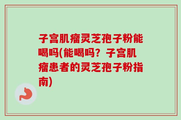 子宫肌瘤灵芝孢子粉能喝吗(能喝吗?子宫肌瘤患者的灵芝孢子粉指南)-第1张图片-卓越灵芝孢子粉 子宫肌瘤灵芝孢子粉能喝吗(能喝吗?子宫肌瘤患者的灵芝孢子粉指南)-第1张图片-卓越灵芝孢子粉