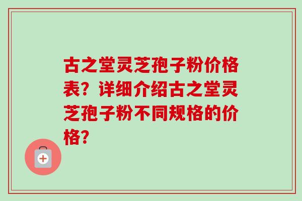 古之堂灵芝孢子粉价格表？详细介绍古之堂灵芝孢子粉不同规格的价格？-第1张图片-卓越灵芝孢子粉
