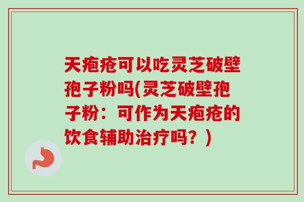 天疱疮可以吃灵芝破壁孢子粉吗(灵芝破壁孢子粉：可作为天疱疮的饮食辅助治疗吗？)-第1张图片-卓越灵芝孢子粉