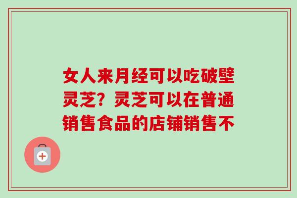 女人来月经可以吃破壁灵芝？灵芝可以在普通销售食品的店铺销售不-第1张图片-卓越灵芝孢子粉