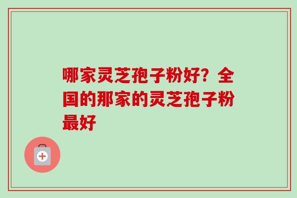 哪家灵芝孢子粉好？全国的那家的灵芝孢子粉最好-第1张图片-卓越灵芝孢子粉