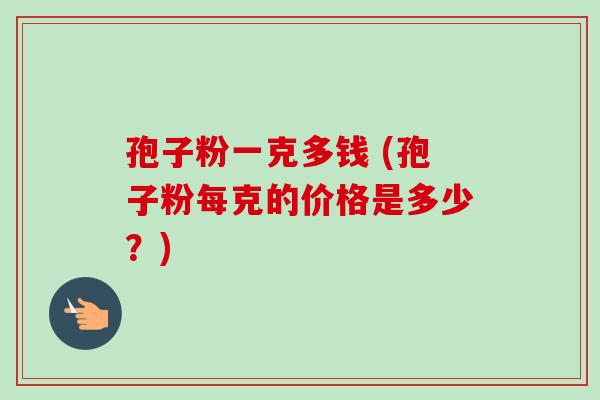 孢子粉一克多钱 (孢子粉每克的价格是多少？)-第1张图片-卓越灵芝孢子粉