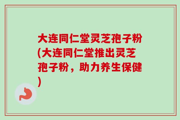 大连同仁堂灵芝孢子粉(大连同仁堂推出灵芝孢子粉，助力养生保健)-第1张图片-卓越灵芝孢子粉
