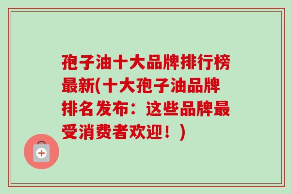 孢子油十大品牌排行榜最新(十大孢子油品牌排名发布：这些品牌最受消费者欢迎！)-第1张图片-卓越灵芝孢子粉