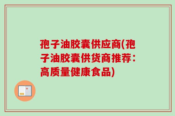 孢子油胶囊供应商(孢子油胶囊供货商推荐:高质量健康食品)-第1张图片-卓越灵芝孢子粉 孢子油胶囊供应商(孢子油胶囊供货商推荐:高质量健康食品)-第1张图片-卓越灵芝孢子粉