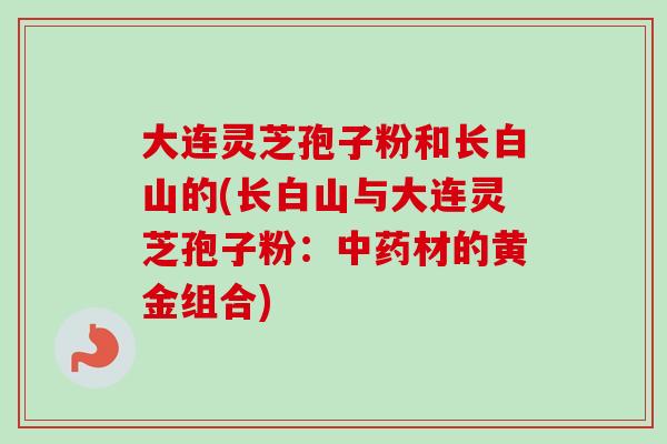 大连灵芝孢子粉和长白山的(长白山与大连灵芝孢子粉:中药材的黄金组合)-第1张图片-卓越灵芝孢子粉 大连灵芝孢子粉和长白山的(长白山与大连灵芝孢子粉:中药材的黄金组合)-第1张图片-卓越灵芝孢子粉