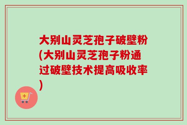 大别山灵芝孢子破壁粉(大别山灵芝孢子粉通过破壁技术提高吸收率)-第1张图片-卓越灵芝孢子粉