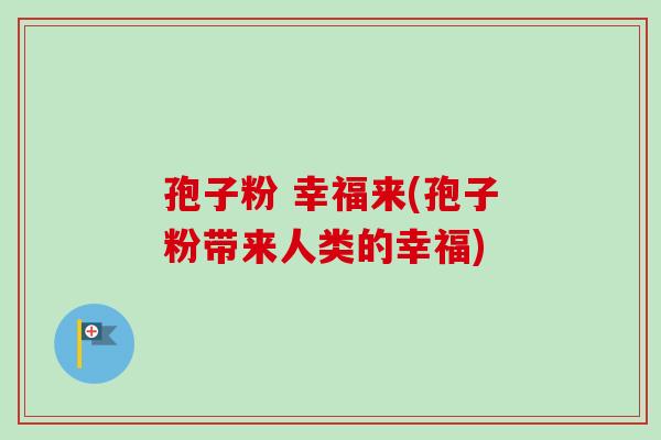 孢子粉 幸福来(孢子粉带来人类的幸福)-第1张图片-卓越灵芝孢子粉 孢子粉 幸福来(孢子粉带来人类的幸福)-第1张图片-卓越灵芝孢子粉