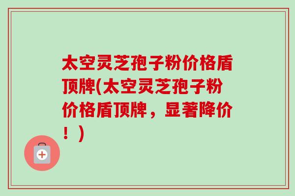 太空灵芝孢子粉价格盾顶牌(太空灵芝孢子粉价格盾顶牌,显著降价!)-第1张图片-卓越灵芝孢子粉 太空灵芝孢子粉价格盾顶牌(太空灵芝孢子粉价格盾顶牌,显著降价!)-第1张图片-卓越灵芝孢子粉