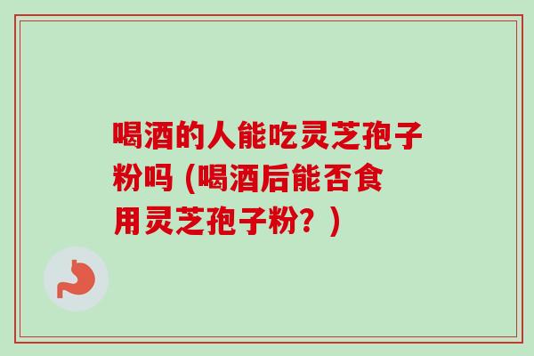 喝酒的人能吃灵芝孢子粉吗 (喝酒后能否食用灵芝孢子粉?)-第1张图片-卓越灵芝孢子粉 喝酒的人能吃灵芝孢子粉吗 (喝酒后能否食用灵芝孢子粉?)-第1张图片-卓越灵芝孢子粉