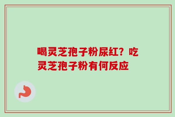 喝灵芝孢子粉尿红？吃灵芝孢子粉有何反应-第1张图片-卓越灵芝孢子粉