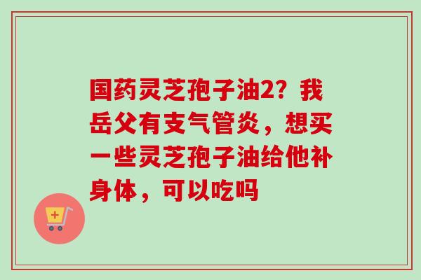 国药灵芝孢子油2?我岳父有支气管炎,想买一些灵芝孢子油给他补身体,可以吃吗-第1张图片-卓越灵芝孢子粉 国药灵芝孢子油2?我岳父有支气管炎,想买一些灵芝孢子油给他补身体,可以吃吗-第1张图片-卓越灵芝孢子粉