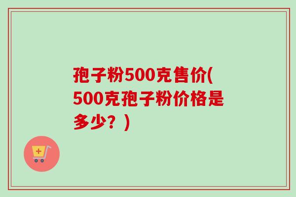 孢子粉500克售价(500克孢子粉价格是多少？)-第1张图片-卓越灵芝孢子粉